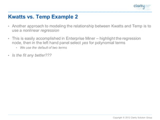 Copyright © 2012 Clarity Solution Group 
Kwatts vs. Temp Example 2 
•Another approach to modeling the relationship between Kwatts and Temp is to use a nonlinear regression 
•This is easily accomplished in Enterprise Miner –highlight the regression node, then in the left hand panel select yes for polynomial terms 
•We use the default of two terms 
•Is the fit any better???  