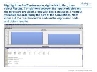 Copyright © 2012 Clarity Solution Group 
Highlight the StatExplorenode, right-click to Run,then select Results. Correlations between the input variables and the target are provided, along with basic statistics. The input variables are ordered by the size of the correlations. Now close out the results window and run the regressionnode and obtain results  