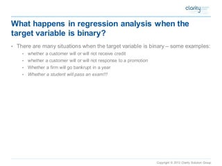 Copyright © 2012 Clarity Solution Group 
What happens in regression analysis when the target variable is binary? 
•There are many situations when the target variable is binary –some examples: 
•whether a customer will or will not receive credit 
•whether a customer will or will not response to a promotion 
•Whether a firm will go bankrupt in a year 
•Whether a student will pass an exam!!!  