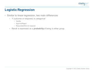 Copyright © 2012 Clarity Solution Group 
Logistic Regression 
•Similar to linear regression, two main differences 
•Y (outcome or response) is categorical 
•Yes/No 
•Approve/Reject 
•Responded/Did not respond 
•Result is expressed as a probabilityof being in either group.  