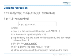 Copyright © 2012 Clarity Solution Group 
Logisitic regression 
p = Prob(y=1|x) = exp(a+bx)/[1+exp(a+bx)] 
1-p =1/[1+exp(a+bx)] 
ln [p/(1-p)] = a + bx 
where: 
exp ore is the exponential function(e=2.71828…) 
lnis the natural logarithm (ln(e) = 1) 
p is probability that the event y occurs given x, and can range between 0 and 1 
p/(1-p) is the "odds ratio" 
ln[p/(1-p)] is the log odds ratio, or "logit" 
all other components of the regression model are the same  