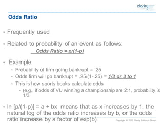 Copyright © 2012 Clarity Solution Group 
Odds Ratio 
•Frequently used 
•Related to probability of an event as follows: Odds Ratio = p/(1-p) 
•Example: 
•Probability of firm going bankrupt = .25 
•Odds firm will go bankrupt = .25/(1-.25) = 1/3 or 3 to 1 
•This is how sports books calculate odds 
•(e.g., if odds of VU winning a championship are 2:1, probability is 1/3 
•ln [p/(1-p)] = a + bx means that as x increases by 1, the natural log of the odds ratio increases by b, or the odds ratio increase by a factor of exp(b)  
