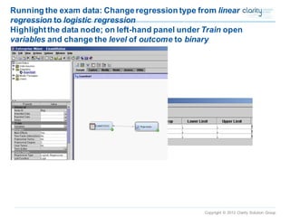 Copyright © 2012 Clarity Solution Group 
Running the exam data: Change regression type from linear regressionto logistic regressionHighlight the data node; on left-hand panel under Trainopen variablesand change the levelof outcometo binary  