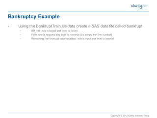 Copyright © 2012 Clarity Solution Group 
Bankruptcy Example 
•Using the BankruptTrain.xls data create a SAS data file called bankrupt 
•BR_NB: roleis targetand levelis binary 
•Firm: roleis rejectedand level is nominal(it is simply the firm number) 
•Remaining five financial ratio variables: roleis inputand levelis interval  