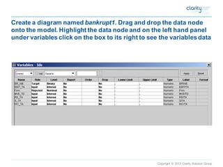 Copyright © 2012 Clarity Solution Group 
Create a diagram named bankrupt1. Drag and drop the data node onto the model. Highlight the data node and on the left hand panel under variables click on the box to its right to see the variables data  