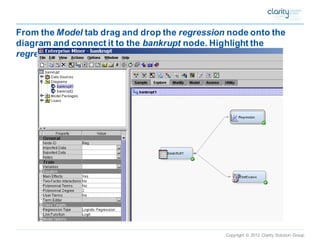 Copyright © 2012 Clarity Solution Group 
From the Modeltab drag and drop the regressionnode onto the diagram and connect it to the bankruptnode. Highlight the regressionnode and run, and obtain the results  