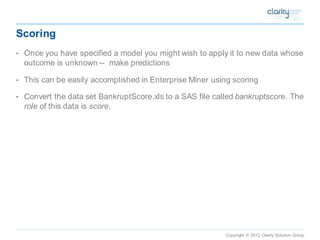 Copyright © 2012 Clarity Solution Group 
Scoring 
•Once you have specified a model you might wish to apply it to new data whose outcome is unknown --make predictions 
•This can be easily accomplished in Enterprise Miner using scoring 
•Convert the data set BankruptScore.xls to a SAS file called bankruptscore. The roleof this data is score.  