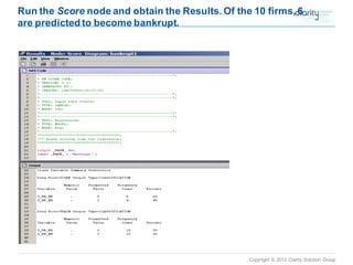 Copyright © 2012 Clarity Solution Group 
Run the Scorenode and obtain the Results. Of the 10 firms, 6 are predicted to become bankrupt.  