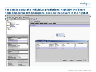 Copyright © 2012 Clarity Solution Group 
For details about the individual predictions, highlight the Scorenode and on the left-hand panel click on the square to the right of Exported Data. Then in the box that appears click on the row whose Port entry is Score. Then click on Explore.  