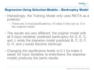 Copyright © 2012 Clarity Solution Group 
Regression Using Selection Models –Bankruptcy Model 
•Interestingly, the Training Model only uses RE/TA as a predictor 
•There are 3 misclassifications (.15 rate) in this set vs. 0 in the original model 
•The results are very different: the original model with all 5 input variables predicted bankruptcy for G, E, C, and J, while the stepwise model predicted B, C, D, F, G, H, and J would become bankrupt. 
•Changing the significance levels to 0.1 (to make it easier for input variables to enter/leave the stepwise model) produces the same results 