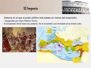 El Imperio
Sistema en el que el poder político real estaba en manos del emperador.
Inaugurado por Cayo Octavio Turino.
El emperador tenía todos los poderes. Se le consideró una divinidad se le rendía culto.
 