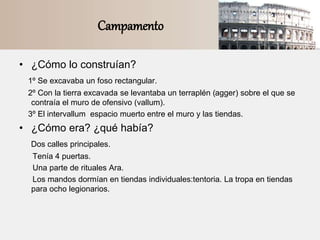 Campamento
• ¿Cómo lo construían?
1º Se excavaba un foso rectangular.
2º Con la tierra excavada se levantaba un terraplén (agger) sobre el que se
contraía el muro de ofensivo (vallum).
3º El intervallum espacio muerto entre el muro y las tiendas.
• ¿Cómo era? ¿qué había?
Dos calles principales.
Tenía 4 puertas.
Una parte de rituales Ara.
Los mandos dormían en tiendas individuales:tentoria. La tropa en tiendas
para ocho legionarios.
 