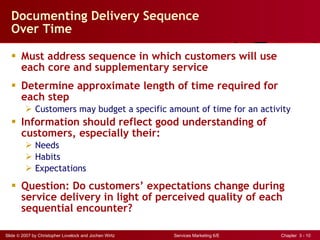 Documenting Delivery Sequence  Over Time Must address sequence in which customers will use  each core and supplementary service Determine approximate length of time required for each step Customers may budget a specific amount of time for an activity Information should reflect good understanding of customers, especially their:  Needs Habits Expectations Question: Do customers’ expectations change during service delivery in light of perceived quality of each sequential encounter? 