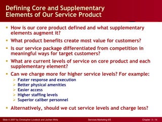 Defining Core and Supplementary  Elements of Our Service Product How is our core product defined and what supplementary elements augment it? What product benefits create most value for customers? Is our service package differentiated from competition in meaningful ways for target customers? What are current levels of service on core product and each supplementary element?  Can we charge more for higher service levels? For example: Faster response and execution Better physical amenities Easier access Higher staffing levels Superior caliber personnel Alternatively, should we cut service levels and charge less? 