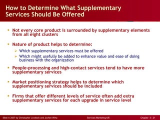 How to Determine What Supplementary Services Should Be Offered Not every core product is surrounded by supplementary elements from all eight clusters Nature of product helps to determine: Which supplementary services must be offered Which might usefully be added to enhance value and ease of doing  business with  the organization People-processing and high-contact services tend to have more supplementary services Market positioning strategy helps to determine which supplementary services should be included  Firms that offer different levels of service often add extra supplementary services for each upgrade in service level 
