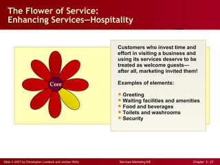 The Flower of Service: Enhancing Services — Hospitality Customers who invest time and effort in visiting a business and using its services deserve to be treated as welcome guests— after all, marketing invited them! Examples of elements: Greeting Waiting facilities and amenities Food and beverages Toilets and washrooms Security Core 