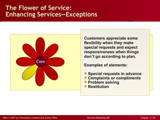 The Flower of Service: Enhancing Services — Exceptions Customers appreciate some  flexibility when they make special requests and expect responsiveness when things don ’ t go according to plan. Examples of elements: Special requests in advance Complaints or compliments Problem solving Restitution Core 