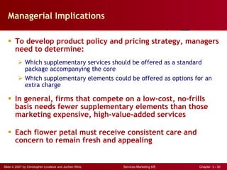 Managerial Implications To develop product policy and pricing strategy, managers need to determine: Which supplementary services should be offered as a standard package accompanying the core Which supplementary elements could be offered as options for an extra charge In general, firms that compete on a low-cost, no-frills basis needs fewer supplementary elements than those marketing expensive, high-value-added services Each flower petal must receive consistent care and concern to remain fresh and appealing 