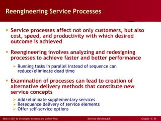 Reengineering Service Processes Service processes affect not only customers, but also  cost, speed, and productivity with which desired outcome is achieved Reengineering involves analyzing and redesigning processes to achieve faster and better performance Running tasks in parallel instead of sequence can  reduce/eliminate dead time Examination of processes can lead to creation of alternative delivery methods that constitute new service concepts Add/eliminate supplementary services Resequence delivery of service elements Offer self-service options 