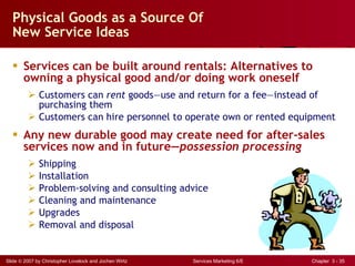 Physical Goods as a Source Of New Service Ideas Services can be built around rentals: Alternatives to owning a physical good and/or doing work oneself Customers can  rent  goods — use and return for a fee — instead of purchasing them Customers can hire personnel to operate own or rented equipment Any new durable good may create need for after-sales services now and in future — possession processing Shipping Installation Problem-solving and consulting advice Cleaning and maintenance Upgrades Removal and disposal 