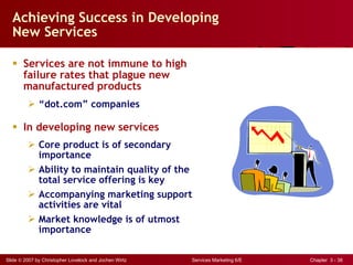 Achieving Success in Developing New Services Services are not immune to high failure rates that plague new manufactured products “ dot.com” companies In developing new services  Core product is of secondary importance Ability to maintain quality of the total service offering is key Accompanying marketing support activities are vital Market knowledge is of utmost importance 