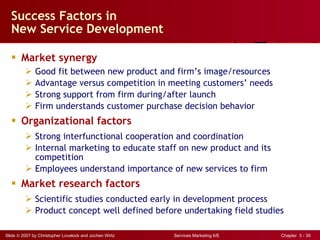 Success Factors in  New Service Development Market synergy Good fit between new product and firm’s image/resources Advantage versus competition in meeting customers’ needs Strong support from firm during/after launch Firm understands customer purchase decision behavior Organizational factors Strong interfunctional cooperation and coordination Internal marketing to educate staff on new product and its  competition Employees understand importance of new services to firm Market research factors Scientific studies conducted early in development process Product concept well defined before undertaking field studies 