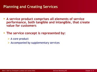 Planning and Creating Services A service product comprises all elements of service performance, both tangible and intangible, that create value for customers The service concept is represented by: A core product Accompanied by supplementary services 