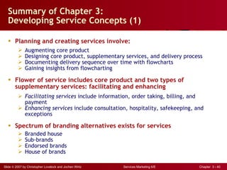Summary of Chapter 3:  Developing Service Concepts (1) Planning and creating services involve: Augmenting core product Designing core product, supplementary services, and delivery process Documenting delivery sequence over time with flowcharts Gaining insights from flowcharting Flower of service includes core product and two types of supplementary services: facilitating and enhancing Facilitating services  include information, order taking, billing, and payment Enhancing services  include consultation, hospitality, safekeeping, and exceptions Spectrum of branding alternatives exists for services Branded house Sub-brands Endorsed brands House of brands 