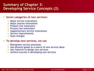 Summary of Chapter 3:  Developing Service Concepts (2) Seven categories of new services: Major service innovations Major process innovations Product-line extensions Process-line extensions Supplementary service innovations Service improvements Style changes To develop new services, we can  Reengineer service processes Use physical goods as a source of new service ideas Use research to design new services Achieve success in developing new services 