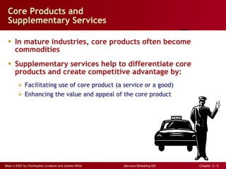 Core Products and  Supplementary Services In mature industries, core products often become commodities Supplementary services help to differentiate core products and create competitive advantage by: Facilitating use of core product (a service or a good) Enhancing the value and appeal of the core product 