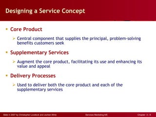 Designing a Service Concept Core Product Central component that supplies the principal, problem-solving benefits customers seek Supplementary Services Augment the core product, facilitating its use and enhancing its value and appeal Delivery Processes Used to deliver both the core product and each of the supplementary services 
