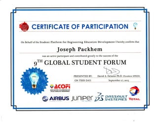CERTIFICATE OF PARTICIPATION V
On Behalf of the Student Platform for Engineering Education Development I hereby confirm that
Joseph Packhem
was an active participant and contributed greatly to the success of the
9™ GLOBAL STUDENT FORUM
PRESENTED BY: David A. Delaine PhX). (President SPEED)
^ONTHIS DAY: September 27,2013
ASOCIAC16N COLOMBIANA DE
FACULTADES DE INGENIERIA
7.
S AIRBUS juniper/7SSWS¥E^EJAIM t A D S C O M P A N Y NETWORKS
TOTAL
 