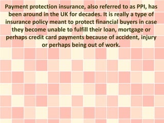 Payment protection insurance, also referred to as PPI, has
 been around in the UK for decades. It is really a type of
insurance policy meant to protect financial buyers in case
   they become unable to fulfill their loan, mortgage or
perhaps credit card payments because of accident, injury
              or perhaps being out of work.
 