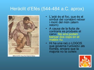 Heràclit d’Efés (544-484 a.C. aprox) L’arjé és el foc, que és el símbol del constant néixer i morir del món (etern retorn) A causa de la lluita de contraris es produeix el canvi.  No ens podem banyar dos cops en el mateix riu. Hi ha una raó o LOGOS que governa l’univers i als homes, encara que la majoria no la coneix 