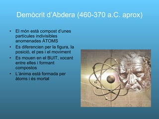 Demòcrit d’Abdera (460-370 a.C. aprox) El món està compost d’unes partícules indivisibles anomenades ÀTOMS Es diferencien per la figura, la posició, el pes i el moviment Es mouen en el BUIT, xocant entre elles i formant compostos L’ànima està formada per àtoms i és mortal 