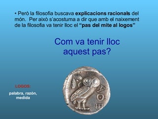 Però la filosofia buscava  explicacions racionals  del món.  Per això s’acostuma a dir que amb el naixement de la filosofia va tenir lloc el  “pas del mite al logos” Com va tenir lloc aquest pas? LOGOS: palabra, razón, medida 
