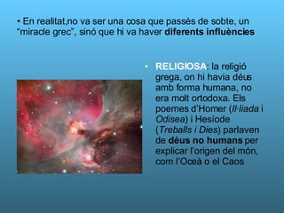 En realitat,no va ser una cosa que passès de sobte, un “miracle grec”, sinó que hi va haver  diferents influències RELIGIOSA : la religió grega, on hi havia déus amb forma humana, no era molt ortodoxa. Els poemes d’Homer ( Il·liada  i  Odisea ) i Hesíode ( Treballs i Dies ) parlaven de  déus no humans  per explicar l’origen del món, com l’Oceà o el Caos 