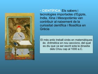 CIENTÍFICA :  Els sabers i tecnologies importades d’Egipte, India, Xina i Mesopotàmia van contribuir al naixement de la curiositat científica i filosòfica en Grècia El més antic treball xinès en matemàtiques és  Aritmètica en nou seccions , del qual es diu que va ser escrit sota la dinastia dels Chou cap al 1000 a.C. 