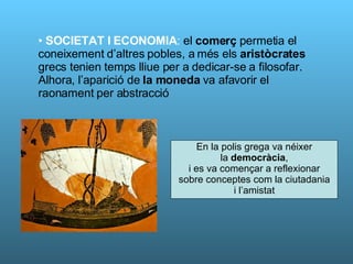 SOCIETAT I ECONOMIA :  el  comerç  permetia el coneixement d’altres pobles, a més els  aristòcrates  grecs tenien temps lliue per a dedicar-se a filosofar. Alhora, l’aparició de  la moneda  va afavorir el raonament per abstracció En la polis grega va néixer la  democràcia ,  i es va començar a reflexionar sobre conceptes com la ciutadania i l’amistat 
