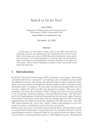 Kick It or Go for Two?
Jared Heck
Department of Mathematics and Computer Science
Westminster College, Pennsylvania, USA
heckjr22@wclive.westminster.edu
December 16, 2015
Abstract
In this paper we will analyze whether teams in the NFL should kick the
extra-point or go for two depending on time remaining and score in the game.
After a rule change put in place in 2015 the option of going for two has gotten
alot of attention. It is being attempted at an all time high. We will provide a
chart to see if teams are attempting the two-point conversions at the right time
of the game. Also we will be outlining our model or chart versus other charts
being used still today.
1 Introduction
In 2015 the National Football League (NFL) introduced a rule change. This change
took what used to be an “automatic” one point play after a touchdown and increased
the diﬃculty of success. The change may interest people enough to watch the extra-
point conversion instead of changing the channel, getting another beverage or using
the facilities after a touchdown. In years prior, the kick was attempted from the two
yard line, making the ball travel 20 yards through the uprights. This year, after a
touchdown, the point after touchdown (PAT) is being moved from the two yard line
to the 15 yard line, ultimately making it a 33 yard ﬁeld goal attempt. The PAT dates
back to the beginning days of football stemming from the root sport, rugby. However,
the two-point conversion is a little more than two decades old to the NFL. It was ﬁrst
implemented at the college level and then adopted by the NFL years later. The 1994
NFL season featured the “go for two” option. Teams could attempt to go for two
points by scoring a touchdown in 1 play, from the two yard line.
Dating back 5 years prior to the 2015 season (with the 20 yd. attempt) kickers made
an average 99.4% of their kicks. A missed kick was rare; the shorter distance could be
a psychological beneﬁt or a physical beneﬁt by not giving the ball the chance to alter
its course due to natural movement, wind, or a kick slightly oﬀ course. The ﬁeld goal
1
 