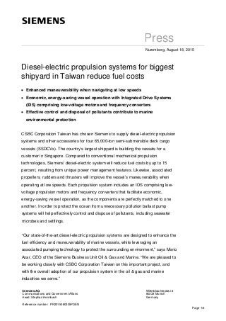 Page 1/3
Press
Nuremberg, August 18, 2015
Diesel-electric propulsion systems for biggest
shipyard in Taiwan reduce fuel costs
• Enhanced maneuverability when navigating at low speeds
• Economic, energy-saving vessel operation with Integrated Drive Systems
(IDS) comprising low-voltage motors and frequency converters
• Effective control and disposal of pollutants contribute to marine
environmental protection
CSBC Corporation Taiwan has chosen Siemens to supply diesel-electric propulsion
systems and other accessories for four 65,000-ton semi-submersible deck cargo
vessels (SSDCVs). The country’s largest shipyard is building the vessels for a
customer in Singapore. Compared to conventional mechanical propulsion
technologies, Siemens’ diesel-electric system will reduce fuel costs by up to 15
percent, resulting from unique power management features. Likewise, associated
propellers, rudders and thrusters will improve the vessel’s maneuverability when
operating at low speeds. Each propulsion system includes an IDS comprising low-
voltage propulsion motors and frequency converters that facilitate economic,
energy-saving vessel operation, as the components are perfectly matched to one
another. In order to protect the ocean from unnecessary pollution ballast pump
systems will help effectively control and dispose of pollutants, including seawater
microbes and settlings.
“Our state-of-the-art diesel-electric propulsion systems are designed to enhance the
fuel efficiency and maneuverability of marine vessels, while leveraging an
associated pumping technology to protect the surrounding environment,” says Mario
Azar, CEO of the Siemens Business Unit Oil & Gas and Marine. “We are pleased to
be working closely with CSBC Corporation Taiwan on this important project, and
with the overall adoption of our propulsion system in the oil & gas and marine
industries we serve.”
Siemens AG
Communications and Government Affairs
Head: Stephan Heimbach
Wittelsbacherplatz 2
80333 Munich
Germany
Reference number: PR2015080305PDEN
 