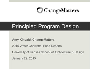 Principled Program Design
Amy Kincaid, ChangeMatters
2015 Water Charrette: Food Deserts
University of Kansas School of Architecture & Design
January 22, 2015
 