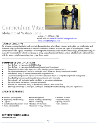 1
Curriculum Vitae
Mohammad Wahab uddin
Mobile: +91 9550601249
Email Address:mdwahabuddin786@gmail.com
Allen.khan143@gmail.com
CAREER OBJECTIVE
To achieve an opportunity in such a reputed organization, where I can enhance and utilize my challenging and
hardworking capabilities in the field into full extent and that can provide me a gate of learning and career
development with a good awareness – believing with maximum administration knowledge, now I am looking for
a greater responsibility whilst continuing to bring a significant contribution within a field of sales administrator
role for a successful organization that rewards on merit.
______________________________________________________________________________
SUMMARYOF QUALIFICATIONS
 Over 2+ Years of experience in US IT Staffing
 Over 1+ Years of experience in Us Finance Domain Loan Department
 Sales administration, sales supervisor, sales training, monitoring experience.
 Excellent computer proficiency,including MicrosoftOfficeand Strong communication skills.
 Remarkable ability to handle administration responsibilities.
 Uncommon ability towork beyond conventionalbusiness hours to complete assignments as required.
 Sound ability to understand financial statements and sales forecasts.
 Exceptionally self motivated and great ability to workon own initiative.
 Excellent verbal and written communication skills.
 Flexible and uncommon ability to work withothers as a team leadership.
 Thorough knowledge of principles, techniques, and objectivesof marketing, sales, and supervision.
AREA OF EXPERTISE
● Business Development ● Sales Management ●Business Acumen
● Negotiating / Networking ● Team Working / Leadership ● Sales/Marketing
● Logistics ● Stock controlling ●Quality Assurance
● Identification of customer needs ● Productdevelopment ●Sales initiatives
● Direct salesmanship ● Customer focus/ retention
KEY SUPPORTINGSKILLS
ADMINISTRATION:
 
