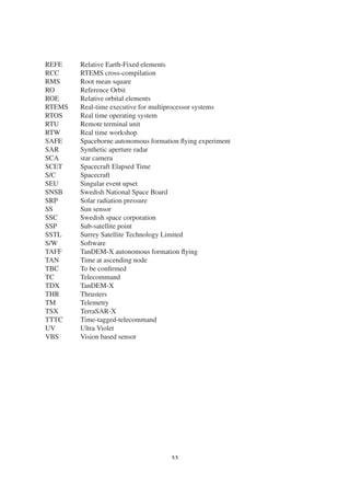 REFE Relative Earth-Fixed elements 
RCC RTEMS cross-compilation 
RMS Root mean square 
RO Reference Orbit 
ROE Relative orbital elements 
RTEMS Real-time executive for multiprocessor systems 
RTOS Real time operating system 
RTU Remote terminal unit 
RTW Real time workshop 
SAFE Spaceborne autonomous formation flying experiment 
SAR Synthetic aperture radar 
SCA star camera 
SCET Spacecraft Elapsed Time 
S/C Spacecraft 
SEU Singular event upset 
SNSB Swedish National Space Board 
SRP Solar radiation pressure 
SS Sun sensor 
SSC Swedish space corporation 
SSP Sub-satellite point 
SSTL Surrey Satellite Technology Limited 
S/W Software 
TAFF TanDEM-X autonomous formation flying 
TAN Time at ascending node 
TBC To be confirmed 
TC Telecommand 
TDX TanDEM-X 
THR Thrusters 
TM Telemetry 
TSX TerraSAR-X 
TTTC Time-tagged-telecommand 
UV Ultra Violet 
VBS Vision based sensor 
xx 
 