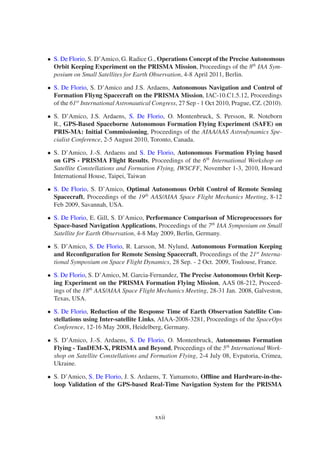 • S. De Florio, S. D’Amico, G. Radice G., Operations Concept of the Precise Autonomous 
Orbit Keeping Experiment on the PRISMA Mission, Proceedings of the 8th IAA Sym-posium 
on Small Satellites for Earth Observation, 4-8 April 2011, Berlin. 
• S. De Florio, S. D’Amico and J.S. Ardaens, Autonomous Navigation and Control of 
Formation Fliyng Spacecraft on the PRISMA Mission, IAC-10.C1.5.12, Proceedings 
of the 61st International Astronautical Congress, 27 Sep - 1 Oct 2010, Prague, CZ. (2010). 
• S. D’Amico, J.S. Ardaens, S. De Florio, O. Montenbruck, S. Persson, R. Noteborn 
R., GPS-Based Spaceborne Autonomous Formation Flying Experiment (SAFE) on 
PRIS-MA: Initial Commissioning, Proceedings of the AIAA/AAS Astrodynamics Spe-cialist 
Conference, 2-5 August 2010, Toronto, Canada. 
• S. D’Amico, J.-S. Ardaens and S. De Florio, Autonomous Formation Flying based 
on GPS - PRISMA Flight Results, Proceedings of the 6th International Workshop on 
Satellite Constellations and Formation Flying, IWSCFF, November 1-3, 2010, Howard 
International House, Taipei, Taiwan 
• S. De Florio, S. D’Amico, Optimal Autonomous Orbit Control of Remote Sensing 
Spacecraft, Proceedings of the 19th AAS/AIAA Space Flight Mechanics Meeting, 8-12 
Feb 2009, Savannah, USA. 
• S. De Florio, E. Gill, S. D’Amico, Performance Comparison of Microprocessors for 
Space-based Navigation Applications, Proceedings of the 7th IAA Symposium on Small 
Satellite for Earth Observation, 4-8 May 2009, Berlin, Germany. 
• S. D’Amico, S. De Florio, R. Larsson, M. Nylund, Autonomous Formation Keeping 
and Reconfiguration for Remote Sensing Spacecraft, Proceedings of the 21st Interna-tional 
Symposium on Space Flight Dynamics, 28 Sep. - 2 Oct. 2009, Toulouse, France. 
• S. De Florio, S. D’Amico,M. Garcia-Fernandez, The Precise Autonomous Orbit Keep-ing 
Experiment on the PRISMA Formation Flying Mission, AAS 08-212, Proceed-ings 
of the 18th AAS/AIAA Space Flight Mechanics Meeting, 28-31 Jan. 2008, Galveston, 
Texas, USA. 
• S. De Florio, Reduction of the Response Time of Earth Observation Satellite Con-stellations 
using Inter-satellite Links, AIAA-2008-3281, Proceedings of the SpaceOps 
Conference, 12-16 May 2008, Heidelberg, Germany. 
• S. D’Amico, J.-S. Ardaens, S. De Florio, O. Montenbruck, Autonomous Formation 
Flying - TanDEM-X, PRISMA and Beyond, Proceedings of the 5th InternationalWork-shop 
on Satellite Constellations and Formation Flying, 2-4 July 08, Evpatoria, Crimea, 
Ukraine. 
• S. D’Amico, S. De Florio, J. S. Ardaens, T. Yamamoto, Offline and Hardware-in-the-loop 
Validation of the GPS-based Real-Time Navigation System for the PRISMA 
xxii 
 