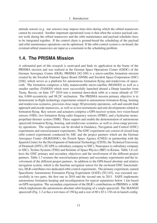 1. Introduction 
attitude sensors (e.g. star sensors) may impose time-slots during which the orbital maneuvers 
cannot be executed. Another important operational issue is that often the science payload can-not 
work during the orbital maneuvers and the orbit maintenance and payload schedules have 
to be integrated together. If the control chain is ground-based the scheduling of the payload 
and orbit maintenance operations can be optimized. If the orbit control system is on-board, the 
eventual orbital maneuvers are input as a constraint in the scheduling problem. 
1.4. The PRISMA Mission 
A substantial part of this research is motivated and finds its application in the frame of the 
PRISMA mission and was realized at the German Space Operations Center (GSOC) of the 
German Aerospace Center (DLR). PRISMA [82-109] is a micro-satellite formation mission 
created by the Swedish National Space Board (SNSB) and Swedish Space Corporation (SSC) 
[168], which serves as a platform for autonomous formation flying and rendezvous of space-craft. 
The formation comprises a fully maneuverable micro-satellite (MANGO) as well as a 
smaller satellite (TANGO) which were successfully launched aboard a Dnepr launcher from 
Yasny, Russia, on June 15th 2010 into a nominal dawn-dusk orbit at a mean altitude of 757 
km, 0.004 eccentricity and 98.28◦ inclination. The PRISMA mission primary objective is to 
demonstrate in-flight technology experiments related to autonomous formation flying, homing 
and rendezvous scenarios, precision close range 3D proximity operations, soft and smooth final 
approach and recede maneuvers, as well as to test instruments and unit developments related to 
formation flying. Key sensors and actuators comprise a GPS receiver system, two vision based 
sensors (VBS), two formation flying radio frequency sensors (FFRF), and a hydrazine mono-propellant 
thruster system (THR). These support and enable the demonstration of autonomous 
spacecraft formation flying, homing, and rendezvous scenarios, as well as close-range proxim-ity 
operations. The experiments can be divided in Guidance, Navigation and Control (GNC) 
experiments and sensor/actuator experiments. The GNC experiment sets consist of closed loop 
orbit control experiments conducted by SSC and the project partners which are the German 
Aerospace Center (DLR/GSOC), the French Space Agency (CNES) in partnership with the 
Spanish Centre for the Development of Industrial Technology (CDTI), the Technical University 
of Denmark (DTU), ECAPS (a subsidiary company to SSC), Nanospace (a subsidiary company 
to SSC), Techno Systems (TSD) and Institute of Space Physics (IRF) in Kiruna. Table 1.6 col-lects 
the GNC primary and secondary objectives and the involvement of the different project 
partners. Table 1.7 resumes the sensor/actuator primary and secondary experiments and the in-volvement 
of the different project partners. In addition to the GPS-based absolute and relative 
navigation system, which is the baseline navigation sensor for the on-board GNC functionali-ties, 
DLR contributes two dedicated orbit control experiments. The primary experiment, named 
Spaceborne Autonomous Formation Flying Experiment (SAFE) [92,143], was executed suc-cessfully 
in two parts, the first one in 2010 and the second one in 2011. SAFE implements 
autonomous formation keeping and reconfiguration for typical separations below 1 km based 
on GPS navigation. The secondary experiment of the DLR’s contributions to PRISMA is AOK 
which implements the autonomous absolute orbit keeping of a single spacecraft. The MANGO 
spacecraft (Fig. 1.3.a) has a wet mass of 150 kg and a size of 80 x 83 x 130 cm in launch config- 
11 
 