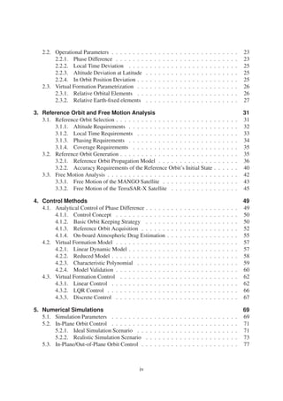 2.2. Operational Parameters . . . . . . . . . . . . . . . . . . . . . . . . . . . . . . 23 
2.2.1. Phase Difference . . . . . . . . . . . . . . . . . . . . . . . . . . . . . 23 
2.2.2. Local Time Deviation . . . . . . . . . . . . . . . . . . . . . . . . . . 25 
2.2.3. Altitude Deviation at Latitude . . . . . . . . . . . . . . . . . . . . . . 25 
2.2.4. In Orbit Position Deviation . . . . . . . . . . . . . . . . . . . . . . . . 25 
2.3. Virtual Formation Parametrization . . . . . . . . . . . . . . . . . . . . . . . . 26 
2.3.1. Relative Orbital Elements . . . . . . . . . . . . . . . . . . . . . . . . 26 
2.3.2. Relative Earth-fixed elements . . . . . . . . . . . . . . . . . . . . . . 27 
3. Reference Orbit and Free Motion Analysis 31 
3.1. Reference Orbit Selection . . . . . . . . . . . . . . . . . . . . . . . . . . . . . 31 
3.1.1. Altitude Requirements . . . . . . . . . . . . . . . . . . . . . . . . . . 32 
3.1.2. Local Time Requirements . . . . . . . . . . . . . . . . . . . . . . . . 33 
3.1.3. Phasing Requirements . . . . . . . . . . . . . . . . . . . . . . . . . . 34 
3.1.4. Coverage Requirements . . . . . . . . . . . . . . . . . . . . . . . . . 35 
3.2. Reference Orbit Generation . . . . . . . . . . . . . . . . . . . . . . . . . . . . 35 
3.2.1. Reference Orbit Propagation Model . . . . . . . . . . . . . . . . . . . 36 
3.2.2. Accuracy Requirements of the Reference Orbit’s Initial State . . . . . . 40 
3.3. Free Motion Analysis . . . . . . . . . . . . . . . . . . . . . . . . . . . . . . . 42 
3.3.1. Free Motion of the MANGO Satellite . . . . . . . . . . . . . . . . . . 43 
3.3.2. Free Motion of the TerraSAR-X Satellite . . . . . . . . . . . . . . . . 45 
4. Control Methods 49 
4.1. Analytical Control of Phase Difference . . . . . . . . . . . . . . . . . . . . . . 49 
4.1.1. Control Concept . . . . . . . . . . . . . . . . . . . . . . . . . . . . . 50 
4.1.2. Basic Orbit Keeping Strategy . . . . . . . . . . . . . . . . . . . . . . 50 
4.1.3. Reference Orbit Acquisition . . . . . . . . . . . . . . . . . . . . . . . 52 
4.1.4. On-board Atmospheric Drag Estimation . . . . . . . . . . . . . . . . . 55 
4.2. Virtual Formation Model . . . . . . . . . . . . . . . . . . . . . . . . . . . . . 57 
4.2.1. Linear Dynamic Model . . . . . . . . . . . . . . . . . . . . . . . . . . 57 
4.2.2. Reduced Model . . . . . . . . . . . . . . . . . . . . . . . . . . . . . . 58 
4.2.3. Characteristic Polynomial . . . . . . . . . . . . . . . . . . . . . . . . 59 
4.2.4. Model Validation . . . . . . . . . . . . . . . . . . . . . . . . . . . . . 60 
4.3. Virtual Formation Control . . . . . . . . . . . . . . . . . . . . . . . . . . . . 62 
4.3.1. Linear Control . . . . . . . . . . . . . . . . . . . . . . . . . . . . . . 62 
4.3.2. LQR Control . . . . . . . . . . . . . . . . . . . . . . . . . . . . . . . 66 
4.3.3. Discrete Control . . . . . . . . . . . . . . . . . . . . . . . . . . . . . 67 
5. Numerical Simulations 69 
5.1. Simulation Parameters . . . . . . . . . . . . . . . . . . . . . . . . . . . . . . 69 
5.2. In-Plane Orbit Control . . . . . . . . . . . . . . . . . . . . . . . . . . . . . . 71 
5.2.1. Ideal Simulation Scenario . . . . . . . . . . . . . . . . . . . . . . . . 71 
5.2.2. Realistic Simulation Scenario . . . . . . . . . . . . . . . . . . . . . . 73 
5.3. In-Plane/Out-of-Plane Orbit Control . . . . . . . . . . . . . . . . . . . . . . . 77 
iv 
 