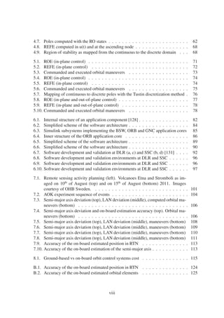 4.7. Poles computed with the RO states . . . . . . . . . . . . . . . . . . . . . . . . 62 
4.8. REFE computed in u(t) and at the ascending node . . . . . . . . . . . . . . . . 68 
4.9. Region of stability as mapped from the continuous to the discrete domain . . . 68 
5.1. ROE (in-plane control) . . . . . . . . . . . . . . . . . . . . . . . . . . . . . . 71 
5.2. REFE (in-plane control) . . . . . . . . . . . . . . . . . . . . . . . . . . . . . 72 
5.3. Commanded and executed orbital maneuvers . . . . . . . . . . . . . . . . . . 73 
5.4. ROE (in-plane control) . . . . . . . . . . . . . . . . . . . . . . . . . . . . . . 74 
5.5. REFE (in-plane control) . . . . . . . . . . . . . . . . . . . . . . . . . . . . . 74 
5.6. Commanded and executed orbital maneuvers . . . . . . . . . . . . . . . . . . 75 
5.7. Mapping of continuous to discrete poles with the Tustin discretization method . 76 
5.8. ROE (in-plane and out-of-plane control) . . . . . . . . . . . . . . . . . . . . . 77 
5.9. REFE (in-plane and out-of-plane control) . . . . . . . . . . . . . . . . . . . . 78 
5.10. Commanded and executed orbital maneuvers . . . . . . . . . . . . . . . . . . 78 
6.1. Internal structure of an application component [128] . . . . . . . . . . . . . . . 82 
6.2. Simplified scheme of the software architecture . . . . . . . . . . . . . . . . . . 84 
6.3. Simulink subsystems implementing the BSW, ORB and GNC application cores 85 
6.4. Inner structure of the ORB application core . . . . . . . . . . . . . . . . . . . 86 
6.5. Simplified scheme of the software architecture . . . . . . . . . . . . . . . . . . 89 
6.6. Simplified scheme of the software architecture . . . . . . . . . . . . . . . . . . 90 
6.7. Software development and validation at DLR (a, c) and SSC (b, d) [131] . . . . 92 
6.8. Software development and validation environments at DLR and SSC . . . . . . 96 
6.9. Software development and validation environments at DLR and SSC . . . . . . 96 
6.10. Software development and validation environments at DLR and SSC . . . . . . 97 
7.1. Remote sensing activity planning (left). Volcanoes Etna and Stromboli as im-aged 
on 10th of August (top) and on 15th of August (bottom) 2011. Images 
courtesy of OHB Sweden. . . . . . . . . . . . . . . . . . . . . . . . . . . . . 101 
7.2. AOK experiment sequence of events . . . . . . . . . . . . . . . . . . . . . . . 104 
7.3. Semi-major axis deviation (top), LAN deviation (middle), computed orbitalma-neuvers 
(bottom) . . . . . . . . . . . . . . . . . . . . . . . . . . . . . . . . . 106 
7.4. Semi-major axis deviation and on-board estimation accuracy (top). Orbital ma-neuvers 
(bottom) . . . . . . . . . . . . . . . . . . . . . . . . . . . . . . . . . 106 
7.5. Semi-major axis deviation (top), LAN deviation (middle), maneuvers (bottom) 108 
7.6. Semi-major axis deviation (top), LAN deviation (middle), maneuvers (bottom) 109 
7.7. Semi-major axis deviation (top), LAN deviation (middle), maneuvers (bottom) 110 
7.8. Semi-major axis deviation (top), LAN deviation (middle), maneuvers (bottom) 111 
7.9. Accuracy of the on-board estimated position in RTN . . . . . . . . . . . . . . 113 
7.10. Accuracy of the on-board estimation of the semi-major axis . . . . . . . . . . . 113 
8.1. Ground-based vs on-board orbit control systems cost . . . . . . . . . . . . . . 115 
B.1. Accuracy of the on-board estimated position in RTN . . . . . . . . . . . . . . 124 
B.2. Accuracy of the on-board estimated orbital elements . . . . . . . . . . . . . . 125 
viii 
 