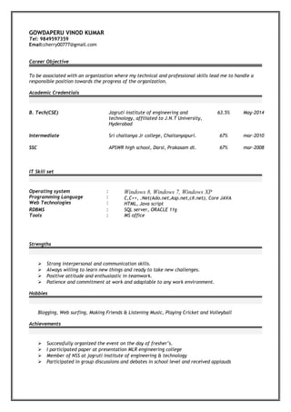 GOWDAPERU VINOD KUMAR
Tel: 9849597359
Email:cherry00777@gmail.com
Career Objective
To be associated with an organization where my technical and professional skills lead me to handle a
responsible position towards the progress of the organization.
Academic Credentials
B. Tech(CSE) Jagruti institute of engineering and
technology, affiliated to J.N.T University,
Hyderabad
63.5% May-2014
Intermediate Sri chaitanya Jr college, Chaitanyapuri. 67% mar-2010
SSC APSWR high school, Darsi, Prakasam dt. 67% mar-2008
IT Skill set
Operating system
Programming Language
Web Technologies
:
:
:
Windows 8, Windows 7, Windows XP
C,C++, .Net(Ado.net,Asp.net,c#.net), Core JAVA
HTML, Java script
RDBMS
Tools
:
:
SQL server, ORACLE 11g
MS office
Strengths
 Strong interpersonal and communication skills.
 Always willing to learn new things and ready to take new challenges.
 Positive attitude and enthusiastic in teamwork.
 Patience and commitment at work and adaptable to any work environment.
Hobbies
Blogging, Web surfing, Making Friends & Listening Music, Playing Cricket and Volleyball
Achievements
 Successfully organized the event on the day of fresher’s.
 I participated paper at presentation MLR engineering college
 Member of NSS at jagruti institute of engineering & technology
 Participated in group discussions and debates in school level and received applauds
 