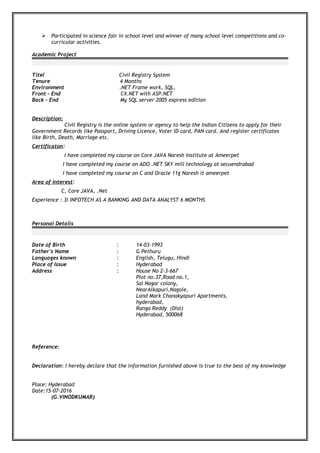  Participated in science fair in school level and winner of many school level competitions and co-
curricular activities.
Academic Project
Titel Civil Registry System
Tenure 4 Months
Environment .NET Frame work, SQL.
Front – End C#.NET with ASP.NET
Back – End My SQL server 2005 express edition
Description:
Civil Registry is the online system or agency to help the Indian Citizens to apply for their
Government Records like Passport, Driving Licence, Voter ID card, PAN card. And register certificates
like Birth, Death, Marriage etc.
Certificaton:
I have completed my course on Core JAVA Naresh Institute at Ameerpet
I have completed my course on ADO .NET SKY mill technology at secuendrabad
I have completed my course on C and Oracle 11g Naresh it ameerpet
Area of interest:
C, Core JAVA, .Net
Experience : 3i INFOTECH AS A BANKING AND DATA ANALYST 6 MONTHS
Personal Details
Date of Birth : 14-03-1993
Father's Name : G Pethuru
Languages known : English, Telugu, Hindi
Place of Issue : Hyderabad
Address : House No 2-3-667
Plot no.37,Road no.1,
Sai Nagar colony,
NearAlkapuri,Nagole,
Land Mark Chanakyapuri Apartments,
hyderabad,
Ranga Reddy (Dist)
Hyderabad, 500068
Reference:
Declaration: I hereby declare that the information furnished above is true to the best of my knowledge
Place: Hyderabad
Date:15-07-2016
(G.VINODKUMAR)
 